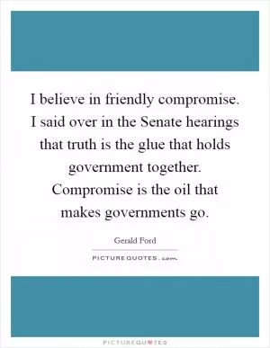 I believe in friendly compromise. I said over in the Senate hearings that truth is the glue that holds government together. Compromise is the oil that makes governments go Picture Quote #1