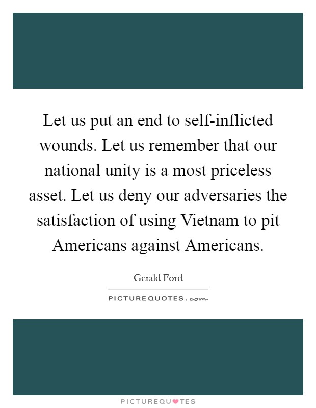 Let us put an end to self-inflicted wounds. Let us remember that our national unity is a most priceless asset. Let us deny our adversaries the satisfaction of using Vietnam to pit Americans against Americans Picture Quote #1