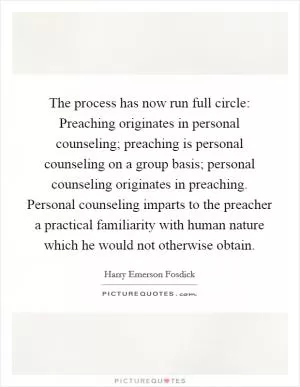 The process has now run full circle: Preaching originates in personal counseling; preaching is personal counseling on a group basis; personal counseling originates in preaching. Personal counseling imparts to the preacher a practical familiarity with human nature which he would not otherwise obtain Picture Quote #1