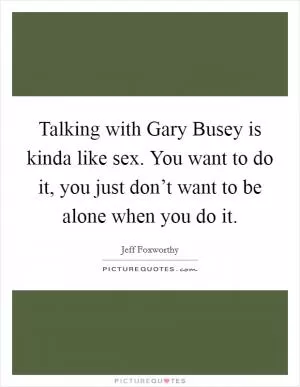 Talking with Gary Busey is kinda like sex. You want to do it, you just don’t want to be alone when you do it Picture Quote #1