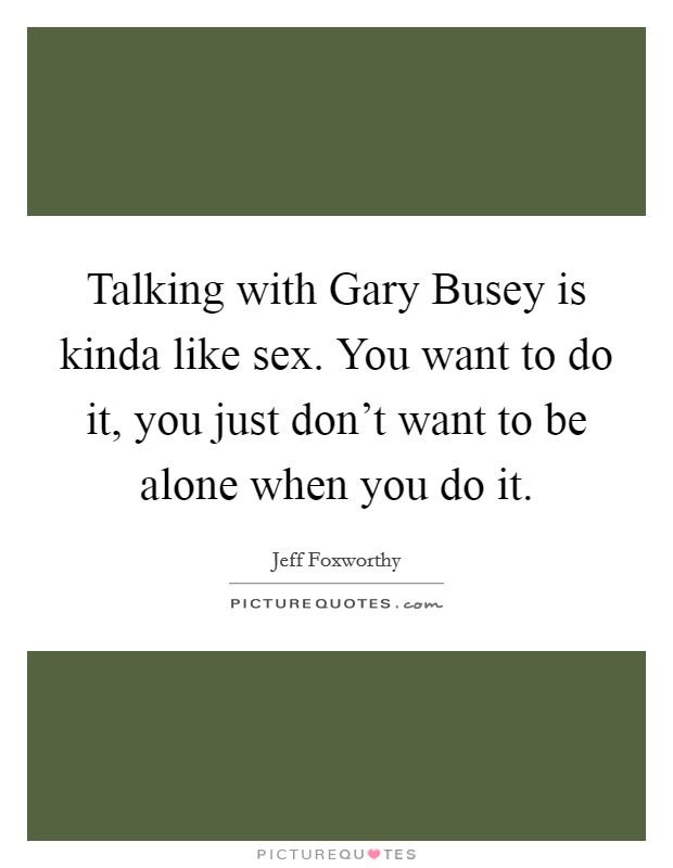 Talking with Gary Busey is kinda like sex. You want to do it, you just don't want to be alone when you do it Picture Quote #1