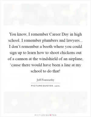 You know, I remember Career Day in high school. I remember plumbers and lawyers... I don’t remember a booth where you could sign up to learn how to shoot chickens out of a cannon at the windshield of an airplane, ‘cause there would have been a line at my school to do that! Picture Quote #1