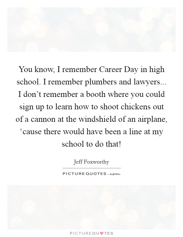 You know, I remember Career Day in high school. I remember plumbers and lawyers... I don't remember a booth where you could sign up to learn how to shoot chickens out of a cannon at the windshield of an airplane, ‘cause there would have been a line at my school to do that! Picture Quote #1