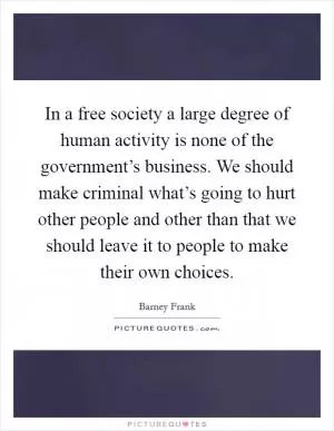 In a free society a large degree of human activity is none of the government’s business. We should make criminal what’s going to hurt other people and other than that we should leave it to people to make their own choices Picture Quote #1