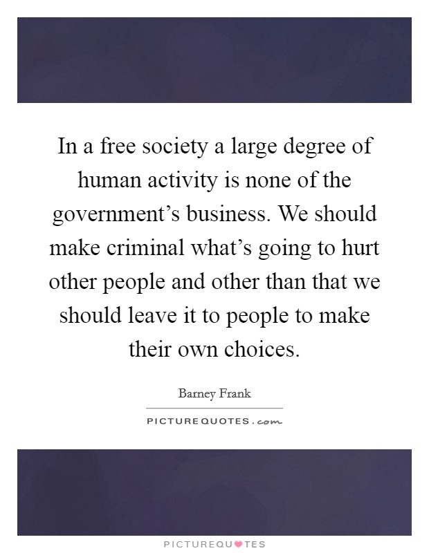 In a free society a large degree of human activity is none of the government's business. We should make criminal what's going to hurt other people and other than that we should leave it to people to make their own choices Picture Quote #1