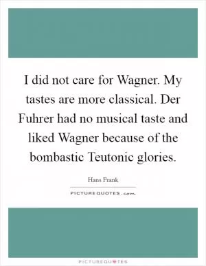 I did not care for Wagner. My tastes are more classical. Der Fuhrer had no musical taste and liked Wagner because of the bombastic Teutonic glories Picture Quote #1