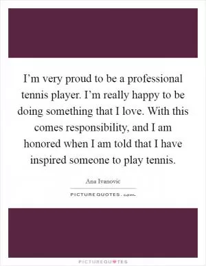 I’m very proud to be a professional tennis player. I’m really happy to be doing something that I love. With this comes responsibility, and I am honored when I am told that I have inspired someone to play tennis Picture Quote #1