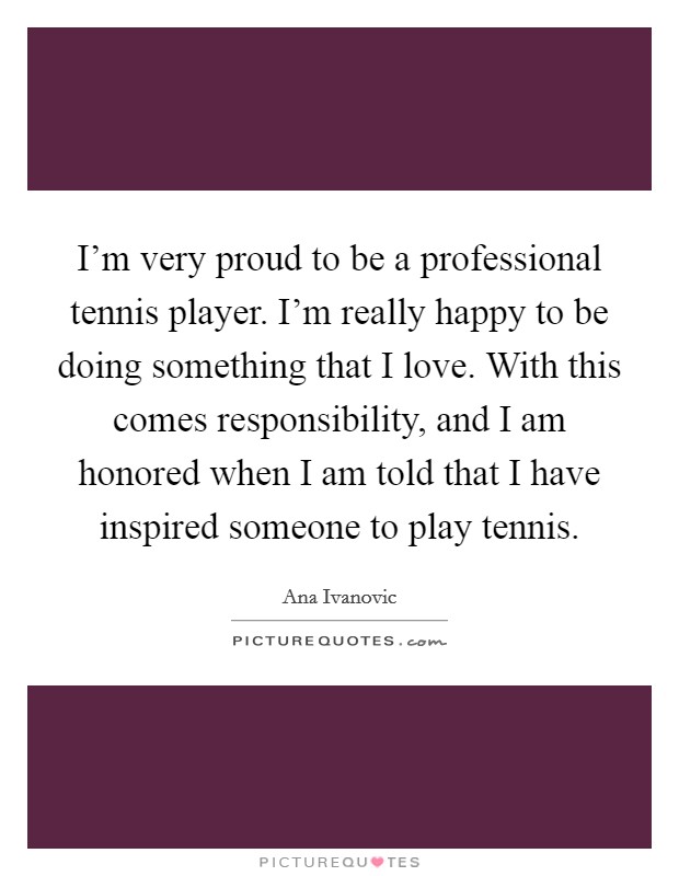 I'm very proud to be a professional tennis player. I'm really happy to be doing something that I love. With this comes responsibility, and I am honored when I am told that I have inspired someone to play tennis Picture Quote #1