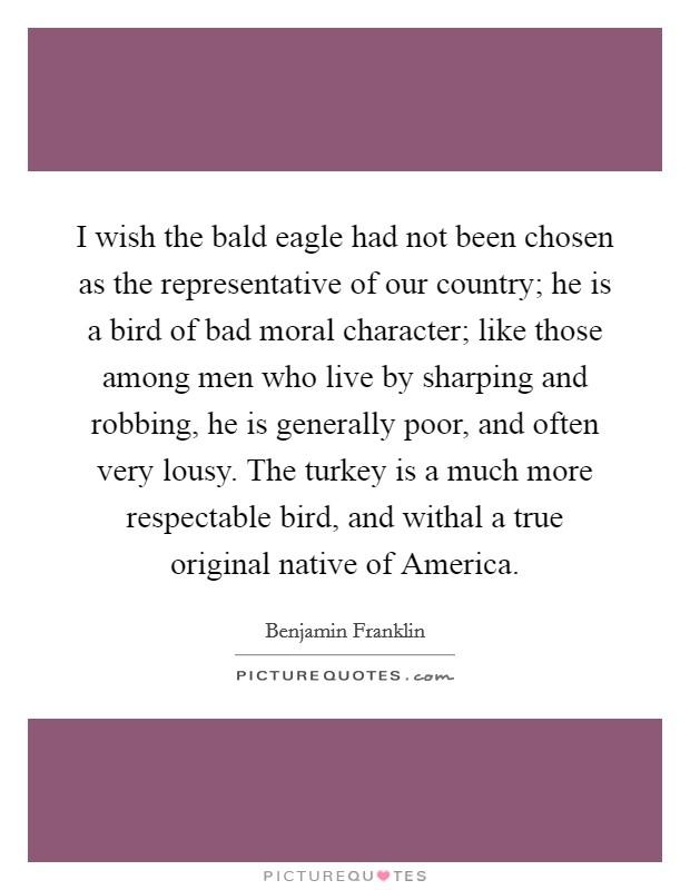 I wish the bald eagle had not been chosen as the representative of our country; he is a bird of bad moral character; like those among men who live by sharping and robbing, he is generally poor, and often very lousy. The turkey is a much more respectable bird, and withal a true original native of America Picture Quote #1