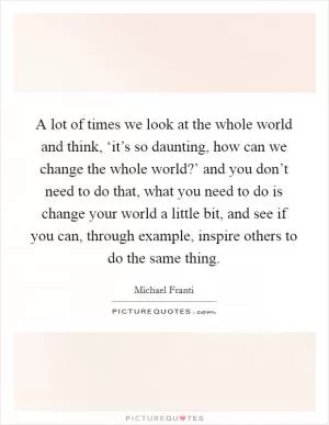 A lot of times we look at the whole world and think, ‘it’s so daunting, how can we change the whole world?’ and you don’t need to do that, what you need to do is change your world a little bit, and see if you can, through example, inspire others to do the same thing Picture Quote #1
