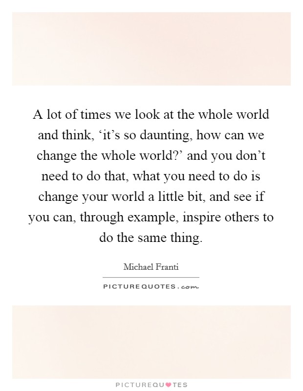 A lot of times we look at the whole world and think, ‘it's so daunting, how can we change the whole world?' and you don't need to do that, what you need to do is change your world a little bit, and see if you can, through example, inspire others to do the same thing Picture Quote #1