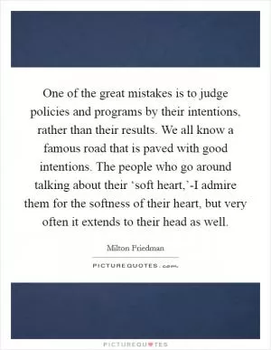 One of the great mistakes is to judge policies and programs by their intentions, rather than their results. We all know a famous road that is paved with good intentions. The people who go around talking about their ‘soft heart,’-I admire them for the softness of their heart, but very often it extends to their head as well Picture Quote #1