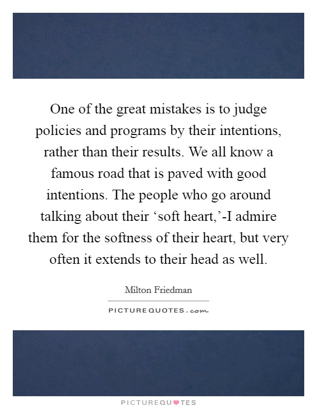 One of the great mistakes is to judge policies and programs by their intentions, rather than their results. We all know a famous road that is paved with good intentions. The people who go around talking about their ‘soft heart,'-I admire them for the softness of their heart, but very often it extends to their head as well Picture Quote #1