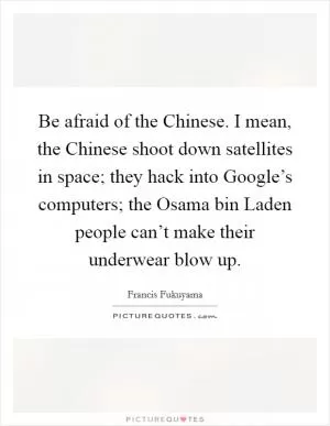 Be afraid of the Chinese. I mean, the Chinese shoot down satellites in space; they hack into Google’s computers; the Osama bin Laden people can’t make their underwear blow up Picture Quote #1