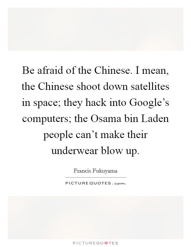 Be afraid of the Chinese. I mean, the Chinese shoot down satellites in space; they hack into Google's computers; the Osama bin Laden people can't make their underwear blow up Picture Quote #1