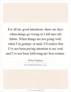 For all my good intentions, there are days when things go wrong or I fall into old habits. When things are not going well, when I’m grumpy or mad, I’ll realize that I’ve not been paying attention to my soul and I’ve not been following my best routine Picture Quote #1