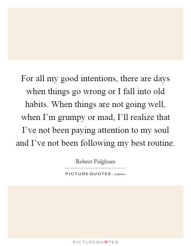 For all my good intentions, there are days when things go wrong or I fall into old habits. When things are not going well, when I'm grumpy or mad, I'll realize that I've not been paying attention to my soul and I've not been following my best routine Picture Quote #1
