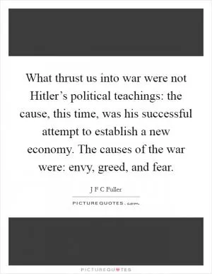 What thrust us into war were not Hitler’s political teachings: the cause, this time, was his successful attempt to establish a new economy. The causes of the war were: envy, greed, and fear Picture Quote #1