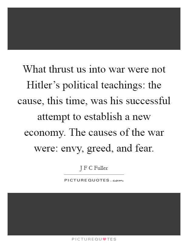 What thrust us into war were not Hitler's political teachings: the cause, this time, was his successful attempt to establish a new economy. The causes of the war were: envy, greed, and fear Picture Quote #1