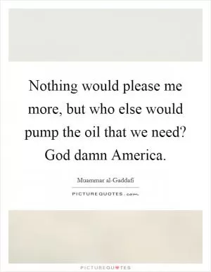 Nothing would please me more, but who else would pump the oil that we need? God damn America Picture Quote #1