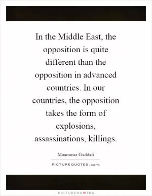 In the Middle East, the opposition is quite different than the opposition in advanced countries. In our countries, the opposition takes the form of explosions, assassinations, killings Picture Quote #1