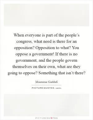 When everyone is part of the people’s congress, what need is there for an opposition? Opposition to what? You oppose a government! If there is no government, and the people govern themselves on their own, what are they going to oppose? Something that isn’t there? Picture Quote #1