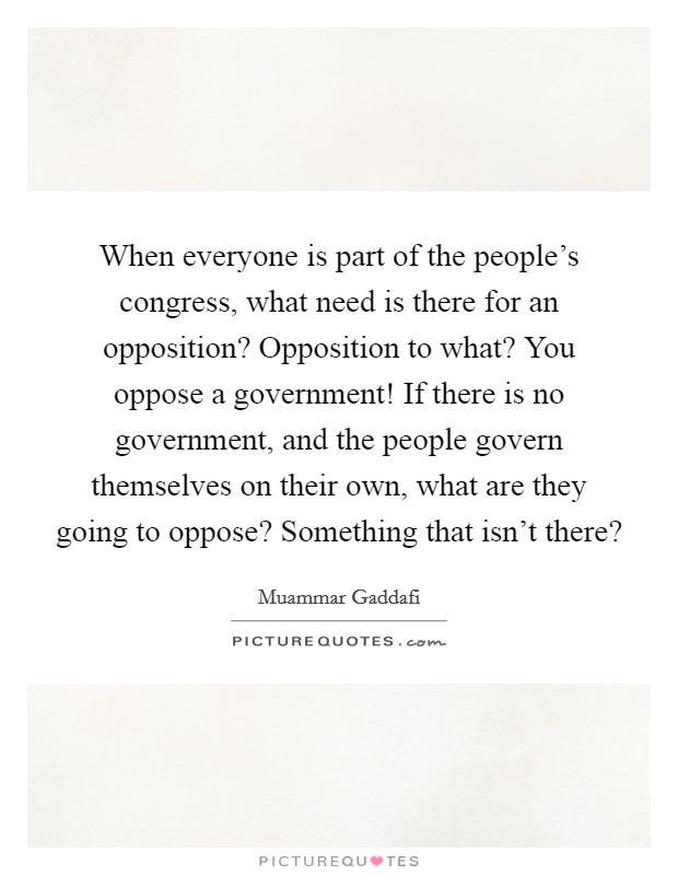 When everyone is part of the people's congress, what need is there for an opposition? Opposition to what? You oppose a government! If there is no government, and the people govern themselves on their own, what are they going to oppose? Something that isn't there? Picture Quote #1