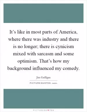 It’s like in most parts of America, where there was industry and there is no longer; there is cynicism mixed with sarcasm and some optimism. That’s how my background influenced my comedy Picture Quote #1