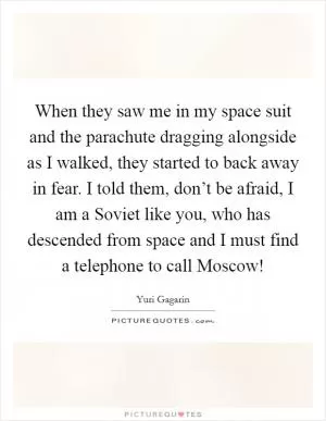 When they saw me in my space suit and the parachute dragging alongside as I walked, they started to back away in fear. I told them, don’t be afraid, I am a Soviet like you, who has descended from space and I must find a telephone to call Moscow! Picture Quote #1