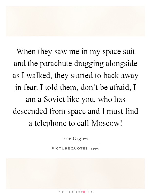 When they saw me in my space suit and the parachute dragging alongside as I walked, they started to back away in fear. I told them, don't be afraid, I am a Soviet like you, who has descended from space and I must find a telephone to call Moscow! Picture Quote #1