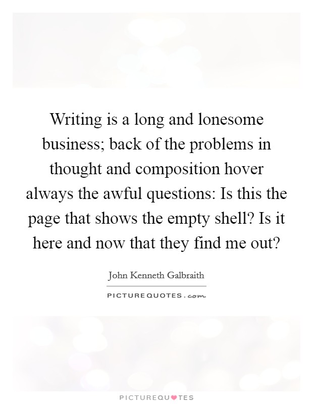 Writing is a long and lonesome business; back of the problems in thought and composition hover always the awful questions: Is this the page that shows the empty shell? Is it here and now that they find me out? Picture Quote #1