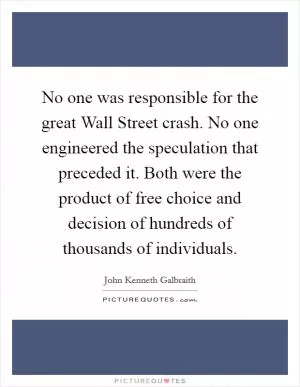 No one was responsible for the great Wall Street crash. No one engineered the speculation that preceded it. Both were the product of free choice and decision of hundreds of thousands of individuals Picture Quote #1