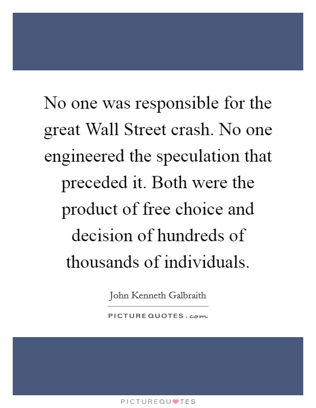 No one was responsible for the great Wall Street crash. No one engineered the speculation that preceded it. Both were the product of free choice and decision of hundreds of thousands of individuals Picture Quote #1