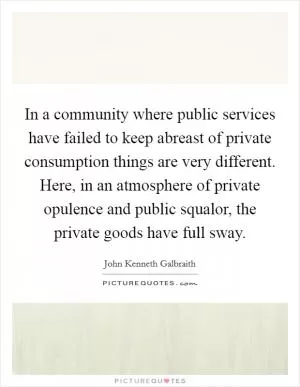 In a community where public services have failed to keep abreast of private consumption things are very different. Here, in an atmosphere of private opulence and public squalor, the private goods have full sway Picture Quote #1
