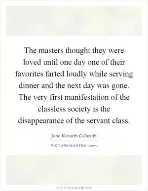 The masters thought they were loved until one day one of their favorites farted loudly while serving dinner and the next day was gone. The very first manifestation of the classless society is the disappearance of the servant class Picture Quote #1