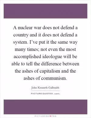 A nuclear war does not defend a country and it does not defend a system. I’ve put it the same way many times; not even the most accomplished ideologue will be able to tell the difference between the ashes of capitalism and the ashes of communism Picture Quote #1