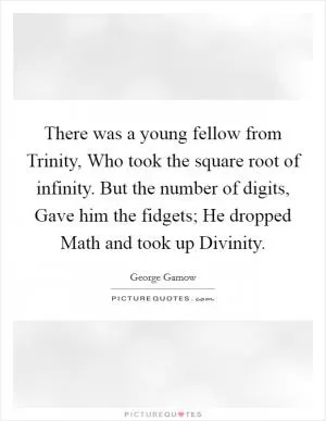 There was a young fellow from Trinity, Who took the square root of infinity. But the number of digits, Gave him the fidgets; He dropped Math and took up Divinity Picture Quote #1