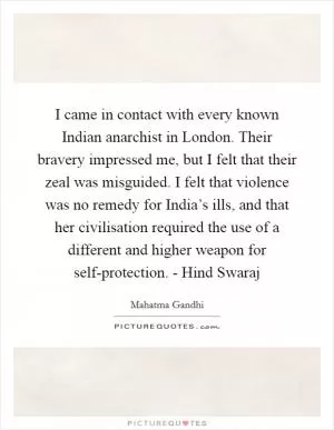 I came in contact with every known Indian anarchist in London. Their bravery impressed me, but I felt that their zeal was misguided. I felt that violence was no remedy for India’s ills, and that her civilisation required the use of a different and higher weapon for self-protection. - Hind Swaraj Picture Quote #1