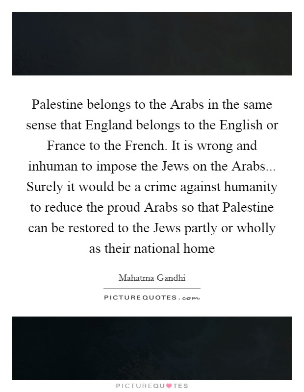 Palestine belongs to the Arabs in the same sense that England belongs to the English or France to the French. It is wrong and inhuman to impose the Jews on the Arabs... Surely it would be a crime against humanity to reduce the proud Arabs so that Palestine can be restored to the Jews partly or wholly as their national home Picture Quote #1