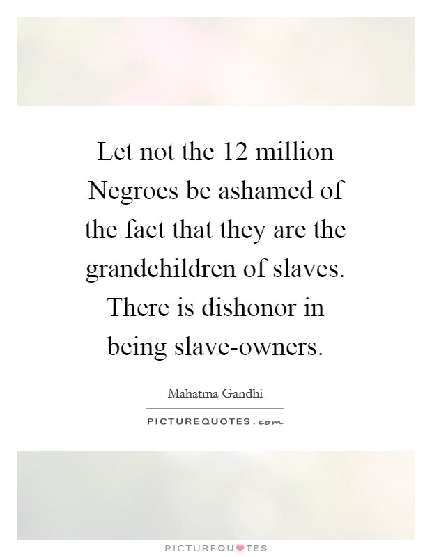 Let not the 12 million Negroes be ashamed of the fact that they are the grandchildren of slaves. There is dishonor in being slave-owners Picture Quote #1