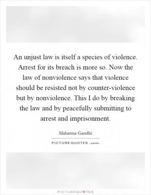 An unjust law is itself a species of violence. Arrest for its breach is more so. Now the law of nonviolence says that violence should be resisted not by counter-violence but by nonviolence. This I do by breaking the law and by peacefully submitting to arrest and imprisonment Picture Quote #1
