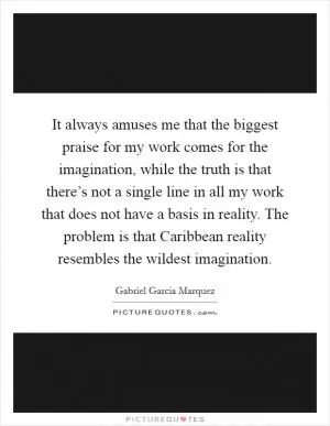 It always amuses me that the biggest praise for my work comes for the imagination, while the truth is that there’s not a single line in all my work that does not have a basis in reality. The problem is that Caribbean reality resembles the wildest imagination Picture Quote #1