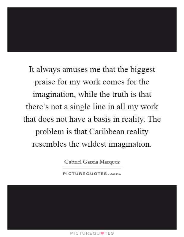 It always amuses me that the biggest praise for my work comes for the imagination, while the truth is that there's not a single line in all my work that does not have a basis in reality. The problem is that Caribbean reality resembles the wildest imagination Picture Quote #1