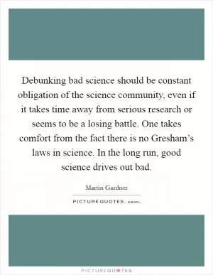 Debunking bad science should be constant obligation of the science community, even if it takes time away from serious research or seems to be a losing battle. One takes comfort from the fact there is no Gresham’s laws in science. In the long run, good science drives out bad Picture Quote #1