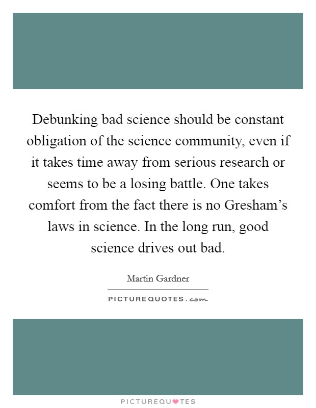 Debunking bad science should be constant obligation of the science community, even if it takes time away from serious research or seems to be a losing battle. One takes comfort from the fact there is no Gresham's laws in science. In the long run, good science drives out bad Picture Quote #1