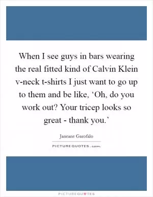 When I see guys in bars wearing the real fitted kind of Calvin Klein v-neck t-shirts I just want to go up to them and be like, ‘Oh, do you work out? Your tricep looks so great - thank you.’ Picture Quote #1