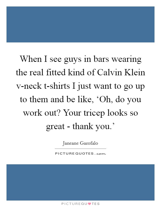 When I see guys in bars wearing the real fitted kind of Calvin Klein v-neck t-shirts I just want to go up to them and be like, ‘Oh, do you work out? Your tricep looks so great - thank you.' Picture Quote #1