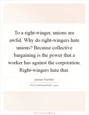 To a right-winger, unions are awful. Why do right-wingers hate unions? Because collective bargaining is the power that a worker has against the corporation. Right-wingers hate that Picture Quote #1