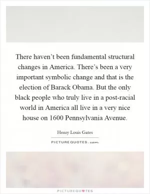 There haven’t been fundamental structural changes in America. There’s been a very important symbolic change and that is the election of Barack Obama. But the only black people who truly live in a post-racial world in America all live in a very nice house on 1600 Pennsylvania Avenue Picture Quote #1