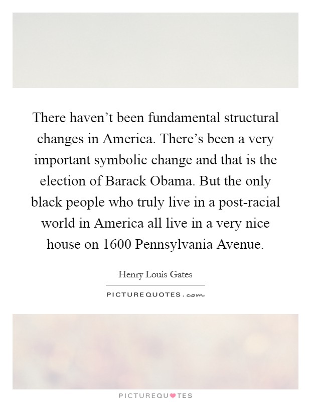 There haven't been fundamental structural changes in America. There's been a very important symbolic change and that is the election of Barack Obama. But the only black people who truly live in a post-racial world in America all live in a very nice house on 1600 Pennsylvania Avenue Picture Quote #1